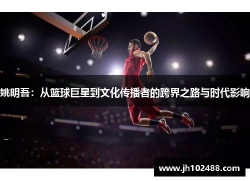 姚明吾:从篮球巨星到文化传播者的跨界之路与时代影响 姚明吾:从篮球巨星到文化传播者的跨界之路与时代影响