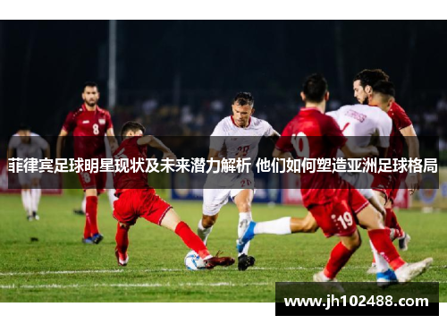 菲律宾足球明星现状及未来潜力解析 他们如何塑造亚洲足球格局