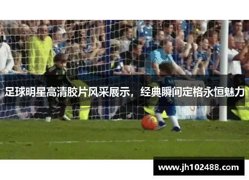 足球明星高清胶片风采展示，经典瞬间定格永恒魅力