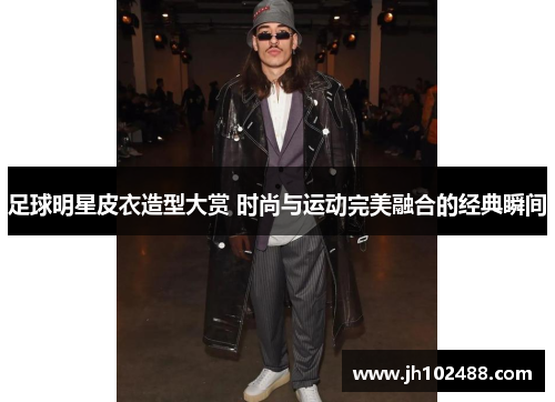 足球明星皮衣造型大赏 时尚与运动完美融合的经典瞬间