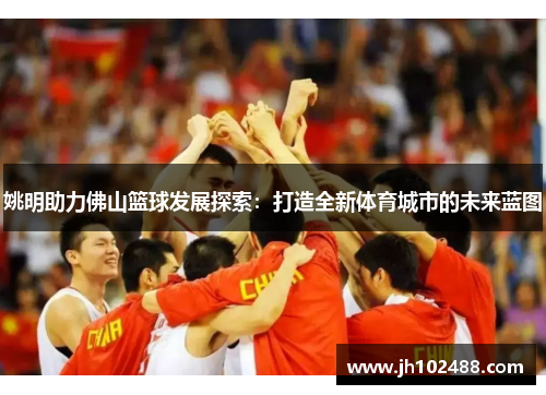 姚明助力佛山篮球发展探索:打造全新体育城市的未来蓝图 姚明助力佛山篮球发展探索:打造全新体育城市的未来蓝图