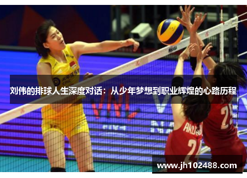 刘伟的排球人生深度对话：从少年梦想到职业辉煌的心路历程