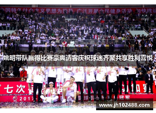姚明带队赢得比赛豪爽请客庆祝球迷齐聚共享胜利喜悦