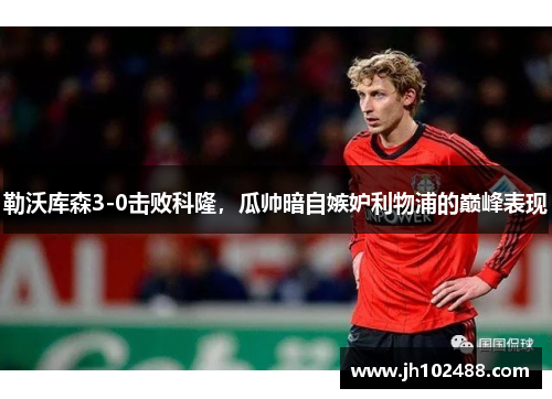 勒沃库森3-0击败科隆，瓜帅暗自嫉妒利物浦的巅峰表现