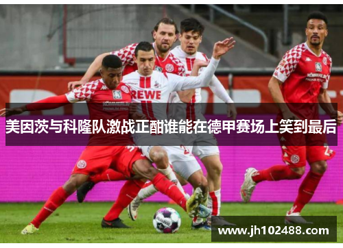 美因茨与科隆队激战正酣谁能在德甲赛场上笑到最后